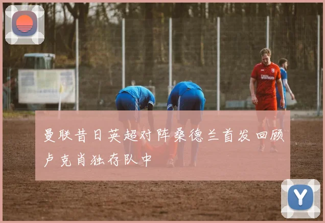 曼联昔日英超对阵桑德兰首发回顾卢克肖独存队中