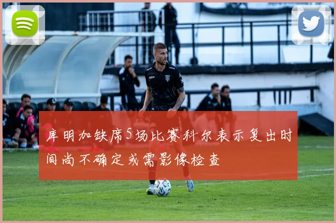 库明加缺席5场比赛科尔表示复出时间尚不确定或需影像检查