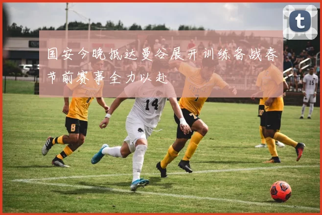 国安今晚抵达曼谷展开训练备战春节前赛事全力以赴
