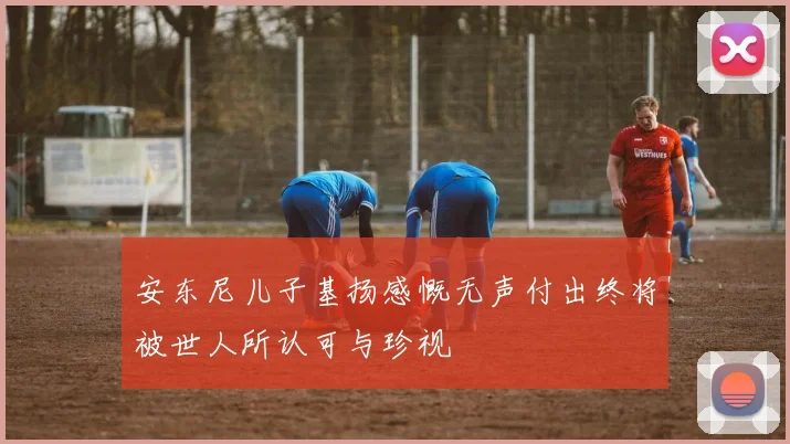 安东尼儿子基扬感慨无声付出终将被世人所认可与珍视