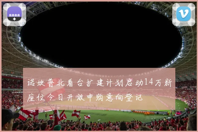 诺坎普北看台扩建计划启动14万新座位今日开放申购意向登记