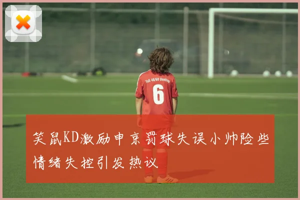笑鼠KD激励申京罚球失误小帅险些情绪失控引发热议