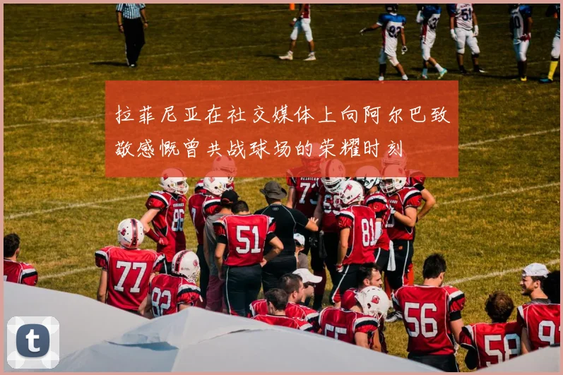 拉菲尼亚在社交媒体上向阿尔巴致敬感慨曾共战球场的荣耀时刻