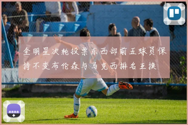 全明星次轮投票东西部前五球员保持不变布伦森与马克西排名互换