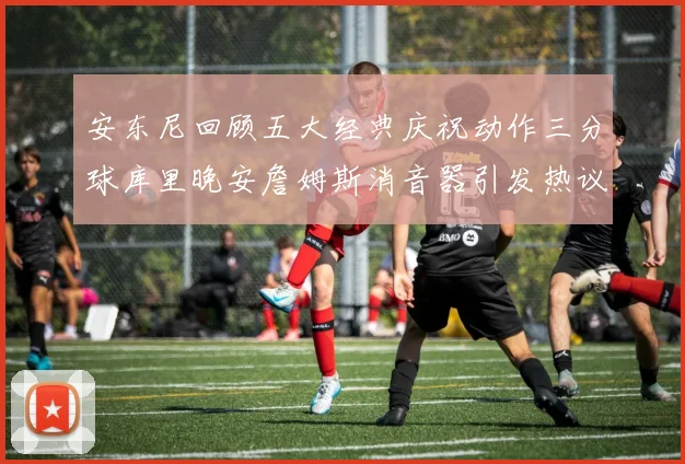 安东尼回顾五大经典庆祝动作三分球库里晚安詹姆斯消音器引发热议