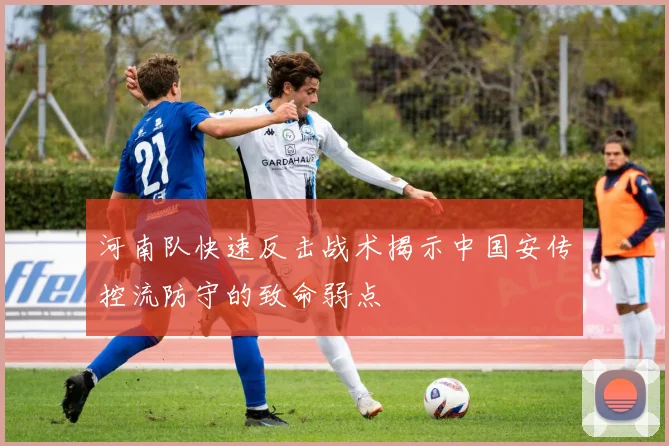 河南队快速反击战术揭示中国安传控流防守的致命弱点