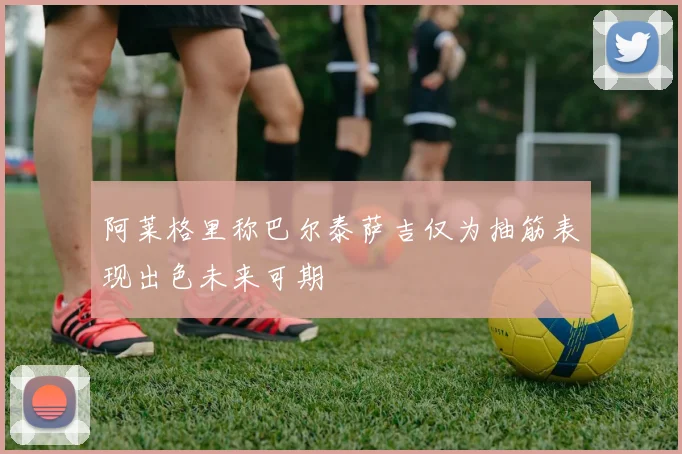 阿莱格里称巴尔泰萨吉仅为抽筋表现出色未来可期
