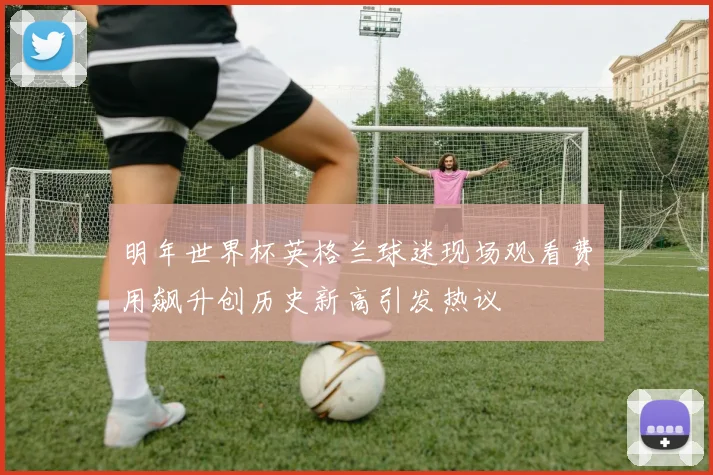 明年世界杯英格兰球迷现场观看费用飙升创历史新高引发热议