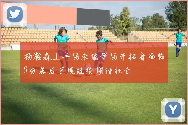 杨瀚森上半场未能登场开拓者面临9分落后困境继续期待机会