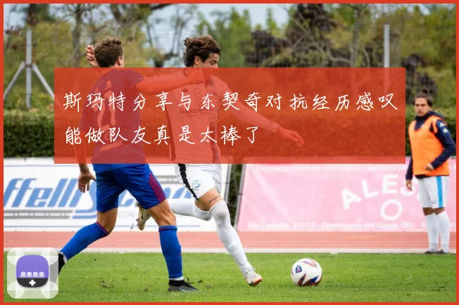 斯玛特分享与东契奇对抗经历感叹能做队友真是太棒了