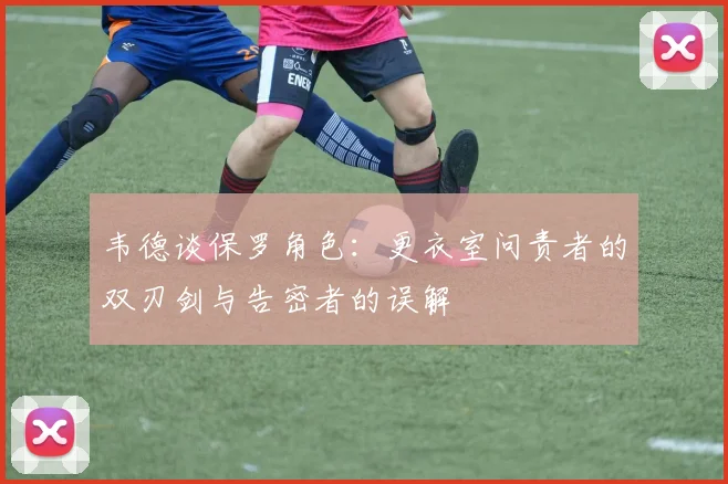 韦德谈保罗角色：更衣室问责者的双刃剑与告密者的误解