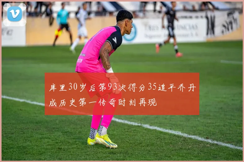 库里30岁后第93次得分35追平乔丹成历史第一传奇时刻再现