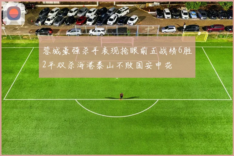 蓉城豪强杀手表现抢眼前五战绩6胜2平双杀海港泰山不败国安申花