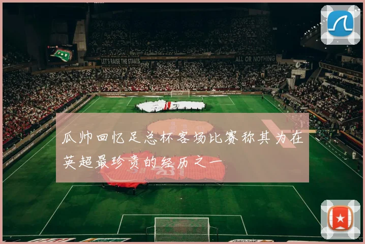 瓜帅回忆足总杯客场比赛称其为在英超最珍贵的经历之一
