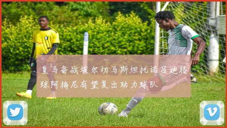 皇马备战埃尔切马斯坦托诺吕迪格琼阿梅尼有望复出助力球队