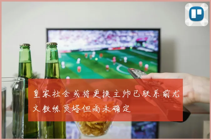 皇家社会或将更换主帅已联系前尤文教练莫塔但尚未确定