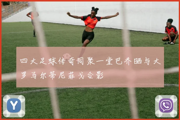 四大足球传奇同聚一堂巴乔晒与大罗马尔蒂尼菲戈合影