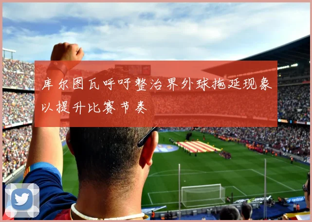库尔图瓦呼吁整治界外球拖延现象以提升比赛节奏