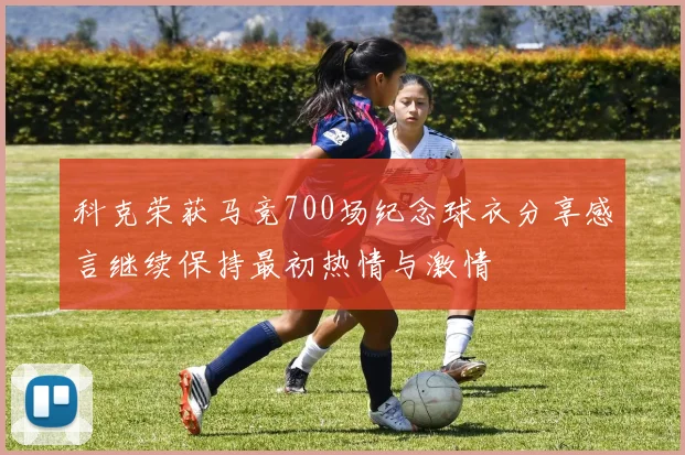 科克荣获马竞700场纪念球衣分享感言继续保持最初热情与激情
