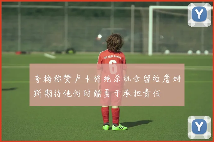 夸梅称赞卢卡将绝杀机会留给詹姆斯期待他何时能勇于承担责任