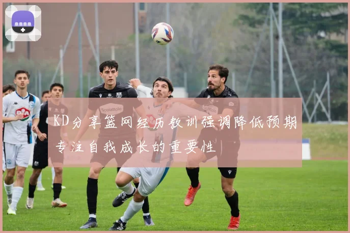 KD分享篮网经历教训强调降低预期专注自我成长的重要性