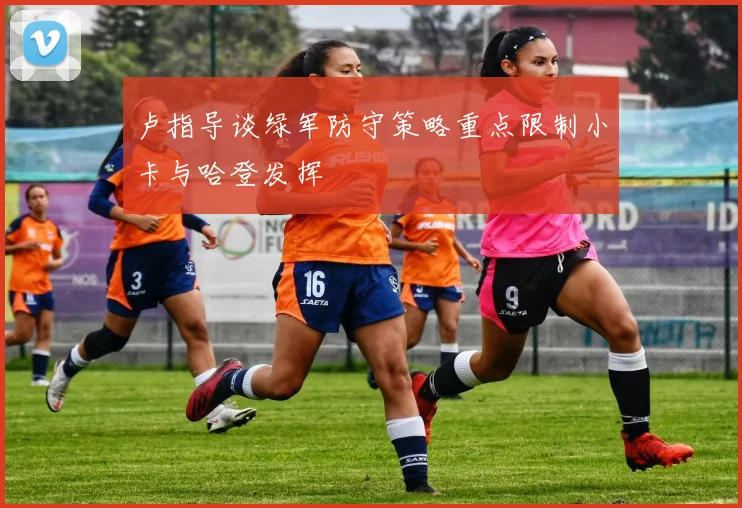 卢指导谈绿军防守策略重点限制小卡与哈登发挥