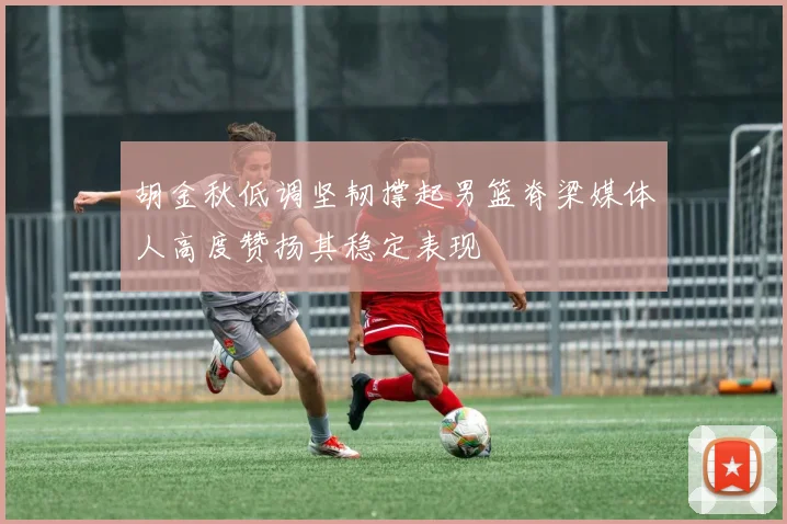 胡金秋低调坚韧撑起男篮脊梁媒体人高度赞扬其稳定表现