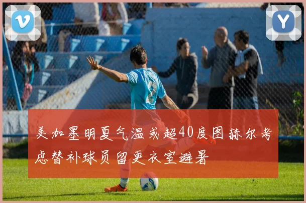 美加墨明夏气温或超40度图赫尔考虑替补球员留更衣室避暑