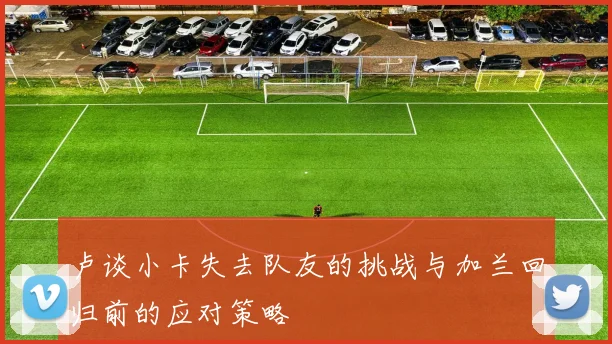 卢谈小卡失去队友的挑战与加兰回归前的应对策略
