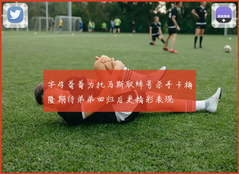 字母哥哥为托马斯取绰号杀手卡梅隆期待弟弟回归后更精彩表现
