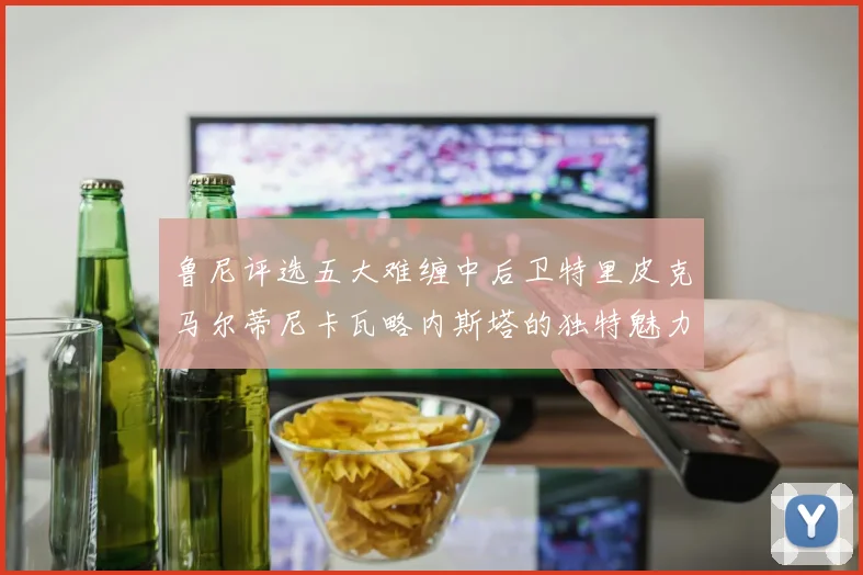 鲁尼评选五大难缠中后卫特里皮克马尔蒂尼卡瓦略内斯塔的独特魅力与挑战