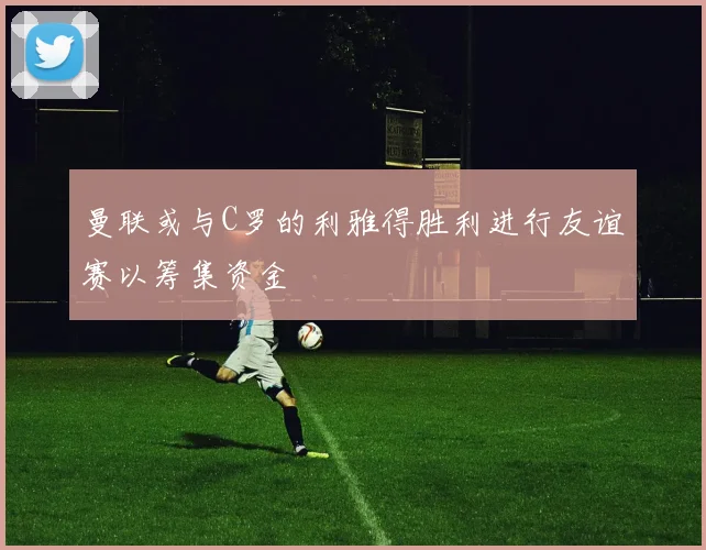 曼联或与C罗的利雅得胜利进行友谊赛以筹集资金