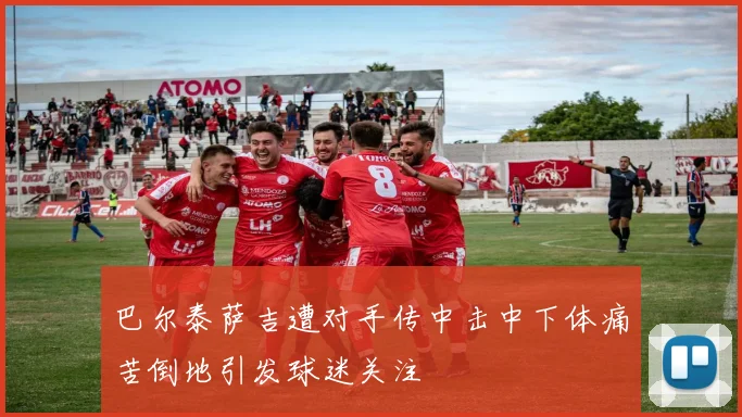 巴尔泰萨吉遭对手传中击中下体痛苦倒地引发球迷关注