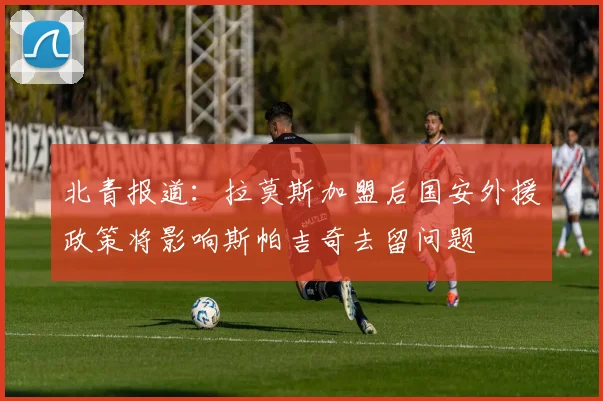 北青报道：拉莫斯加盟后国安外援政策将影响斯帕吉奇去留问题