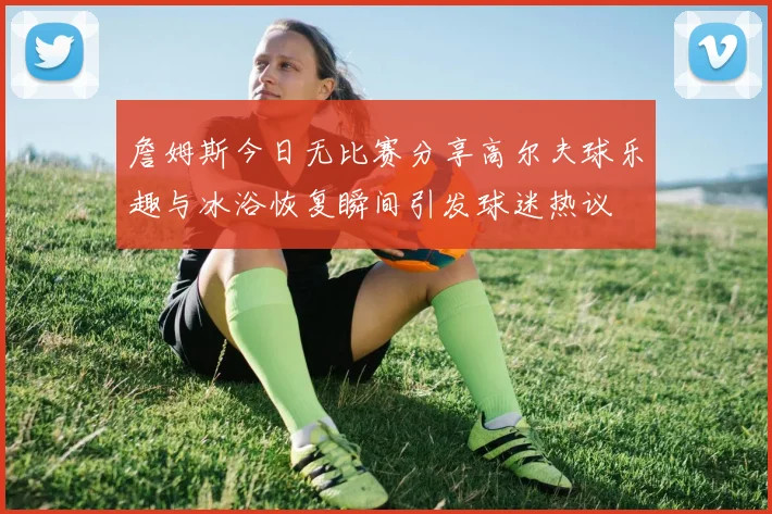 詹姆斯今日无比赛分享高尔夫球乐趣与冰浴恢复瞬间引发球迷热议