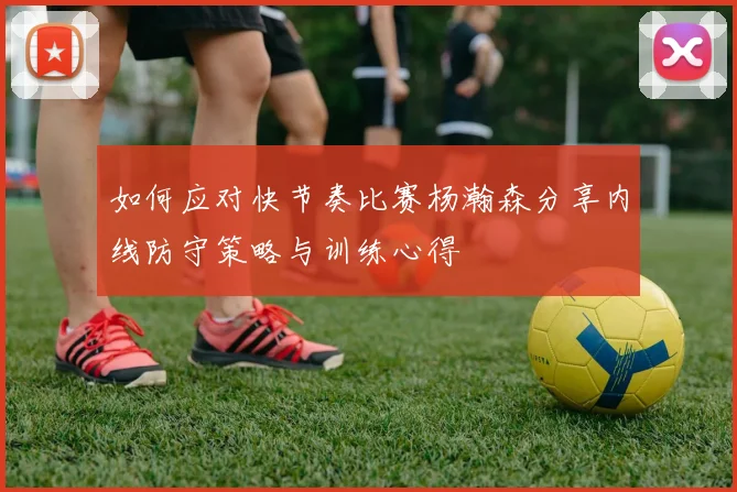 如何应对快节奏比赛杨瀚森分享内线防守策略与训练心得