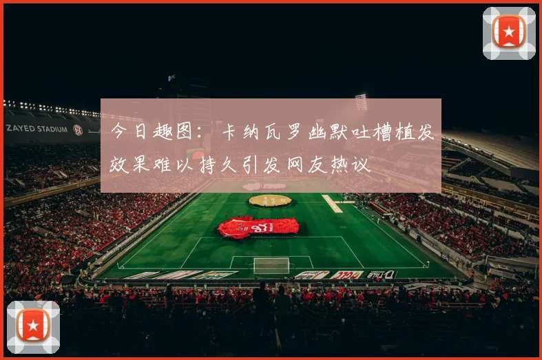 今日趣图：卡纳瓦罗幽默吐槽植发效果难以持久引发网友热议