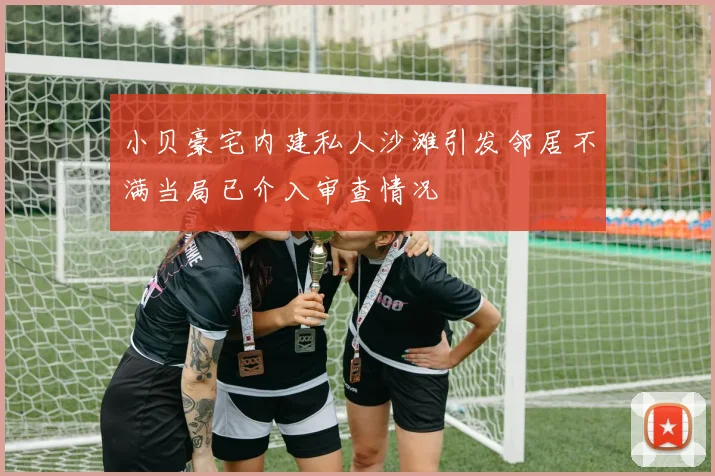 小贝豪宅内建私人沙滩引发邻居不满当局已介入审查情况