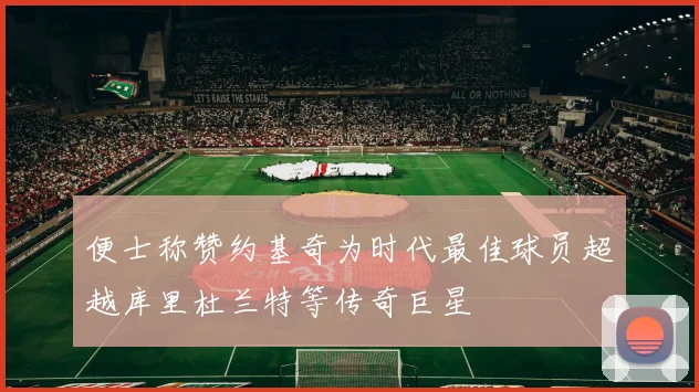 便士称赞约基奇为时代最佳球员超越库里杜兰特等传奇巨星