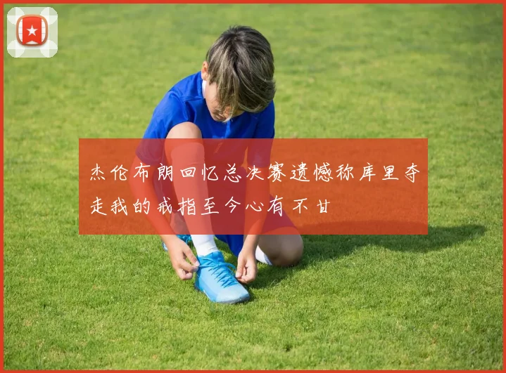 杰伦布朗回忆总决赛遗憾称库里夺走我的戒指至今心有不甘