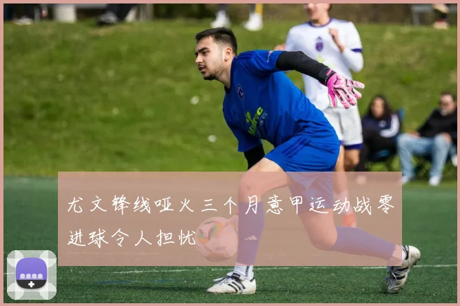 尤文锋线哑火三个月意甲运动战零进球令人担忧