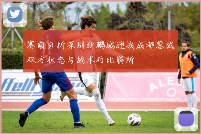 赛前分析深圳新鹏城迎战成都蓉城双方状态与战术对比解析