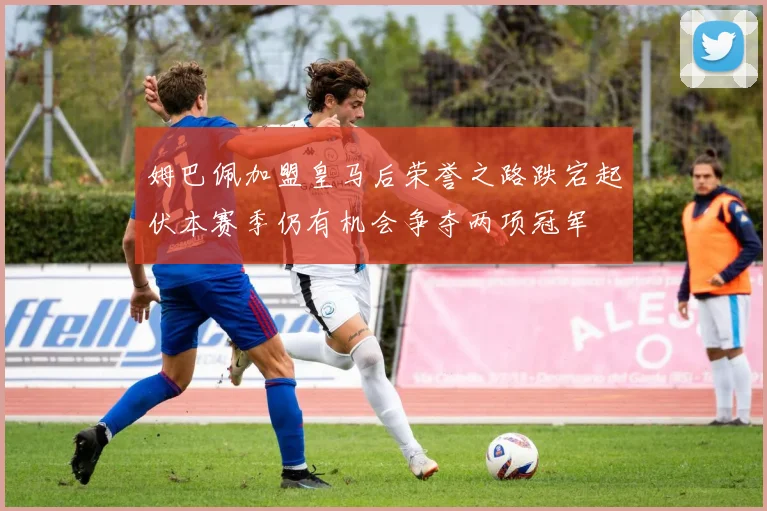 姆巴佩加盟皇马后荣誉之路跌宕起伏本赛季仍有机会争夺两项冠军