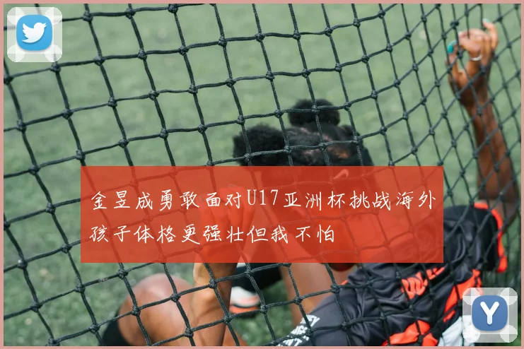 金昱成勇敢面对U17亚洲杯挑战海外孩子体格更强壮但我不怕